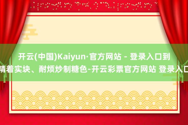 开云(中国)Kaiyun·官方网站 - 登录入口到精着实块、耐烦炒制糖色-开云彩票官方网站 登录入口