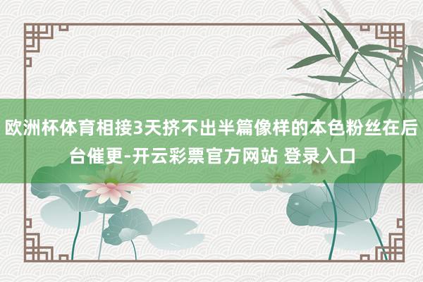 欧洲杯体育相接3天挤不出半篇像样的本色粉丝在后台催更-开云彩票官方网站 登录入口