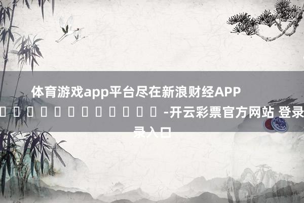 体育游戏app平台尽在新浪财经APP            													-开云彩票官方网站 登录入口