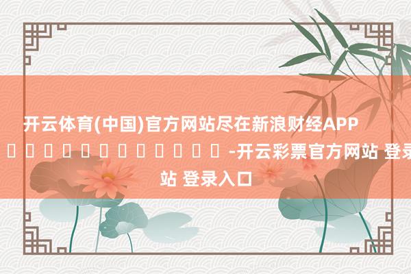 开云体育(中国)官方网站尽在新浪财经APP            													-开云彩票官方网站 登录入口