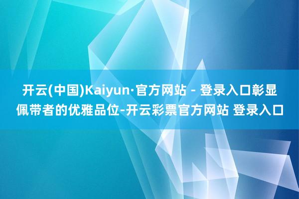 开云(中国)Kaiyun·官方网站 - 登录入口彰显佩带者的优雅品位-开云彩票官方网站 登录入口