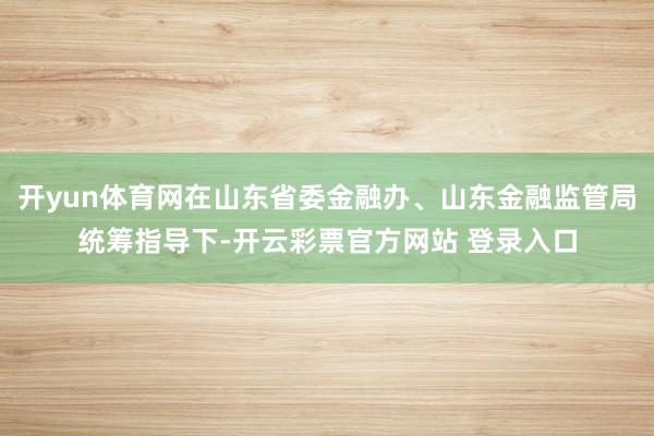 开yun体育网在山东省委金融办、山东金融监管局统筹指导下-开云彩票官方网站 登录入口