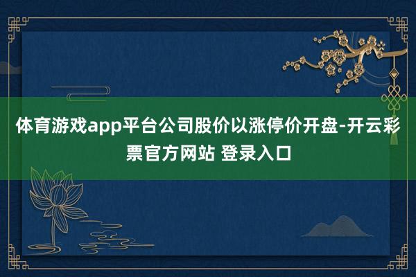 体育游戏app平台公司股价以涨停价开盘-开云彩票官方网站 登录入口
