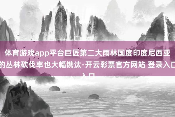 体育游戏app平台巨匠第二大雨林国度印度尼西亚的丛林砍伐率也大幅镌汰-开云彩票官方网站 登录入口
