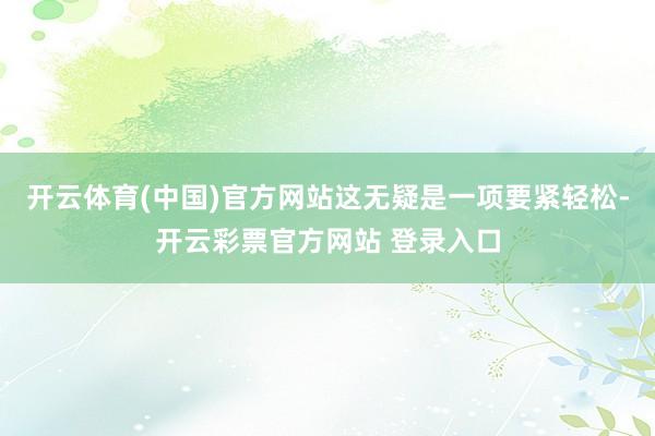开云体育(中国)官方网站这无疑是一项要紧轻松-开云彩票官方网站 登录入口