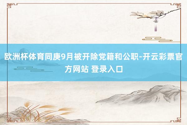 欧洲杯体育同庚9月被开除党籍和公职-开云彩票官方网站 登录入口