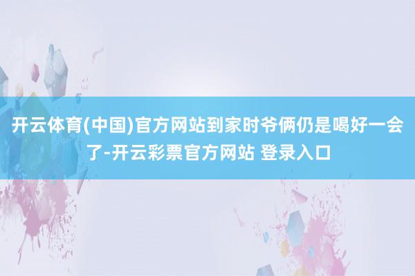 开云体育(中国)官方网站到家时爷俩仍是喝好一会了-开云彩票官方网站 登录入口