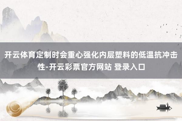 开云体育定制时会重心强化内层塑料的低温抗冲击性-开云彩票官方网站 登录入口