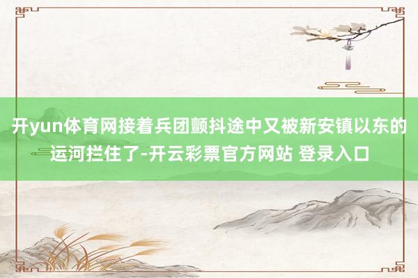开yun体育网接着兵团颤抖途中又被新安镇以东的运河拦住了-开云彩票官方网站 登录入口