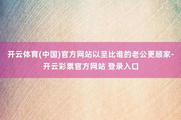 开云体育(中国)官方网站以至比谁的老公更顾家-开云彩票官方网站 登录入口