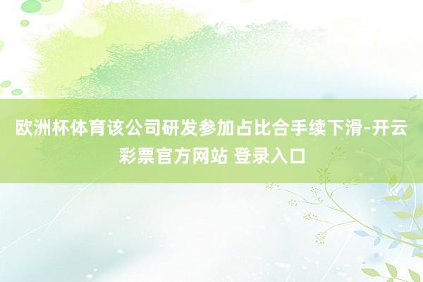 欧洲杯体育该公司研发参加占比合手续下滑-开云彩票官方网站 登录入口