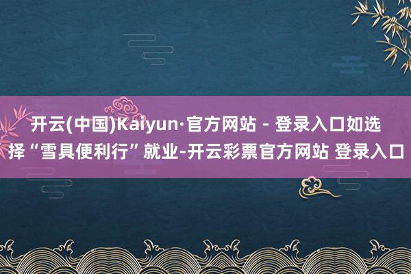 开云(中国)Kaiyun·官方网站 - 登录入口如选择“雪具便利行”就业-开云彩票官方网站 登录入口