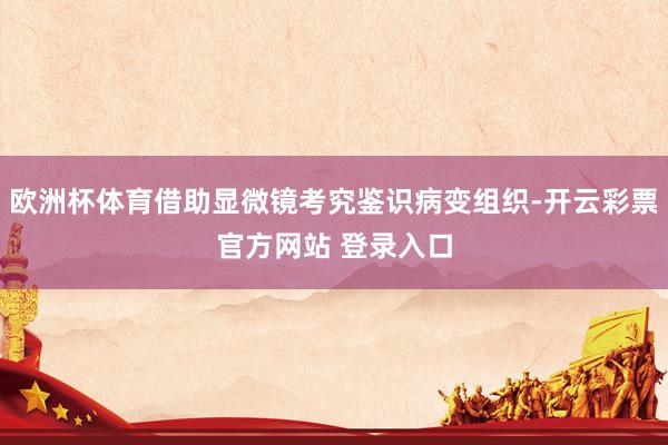 欧洲杯体育借助显微镜考究鉴识病变组织-开云彩票官方网站 登录入口