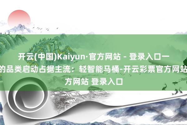开云(中国)Kaiyun·官方网站 - 登录入口一个更求实的品类启动占据主流：轻智能马桶-开云彩票官方网站 登录入口