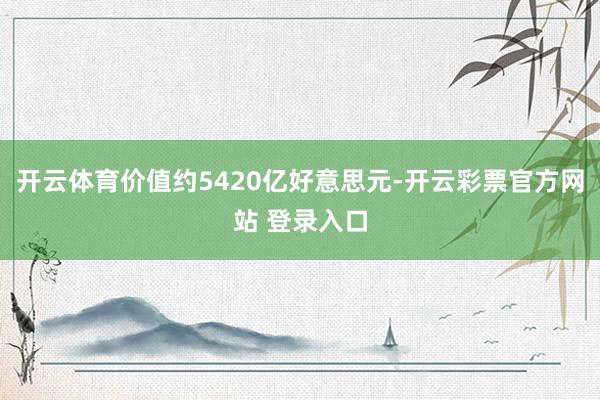 开云体育价值约5420亿好意思元-开云彩票官方网站 登录入口