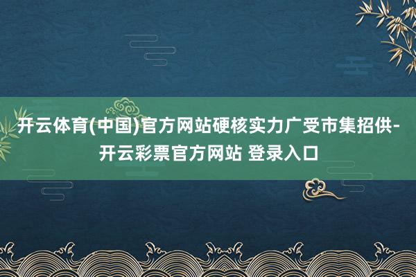 开云体育(中国)官方网站硬核实力广受市集招供-开云彩票官方网站 登录入口
