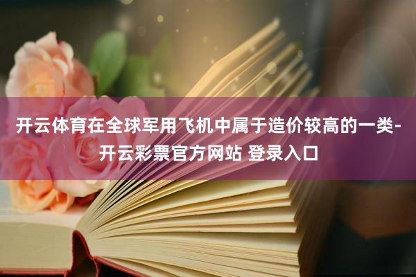开云体育在全球军用飞机中属于造价较高的一类-开云彩票官方网站 登录入口